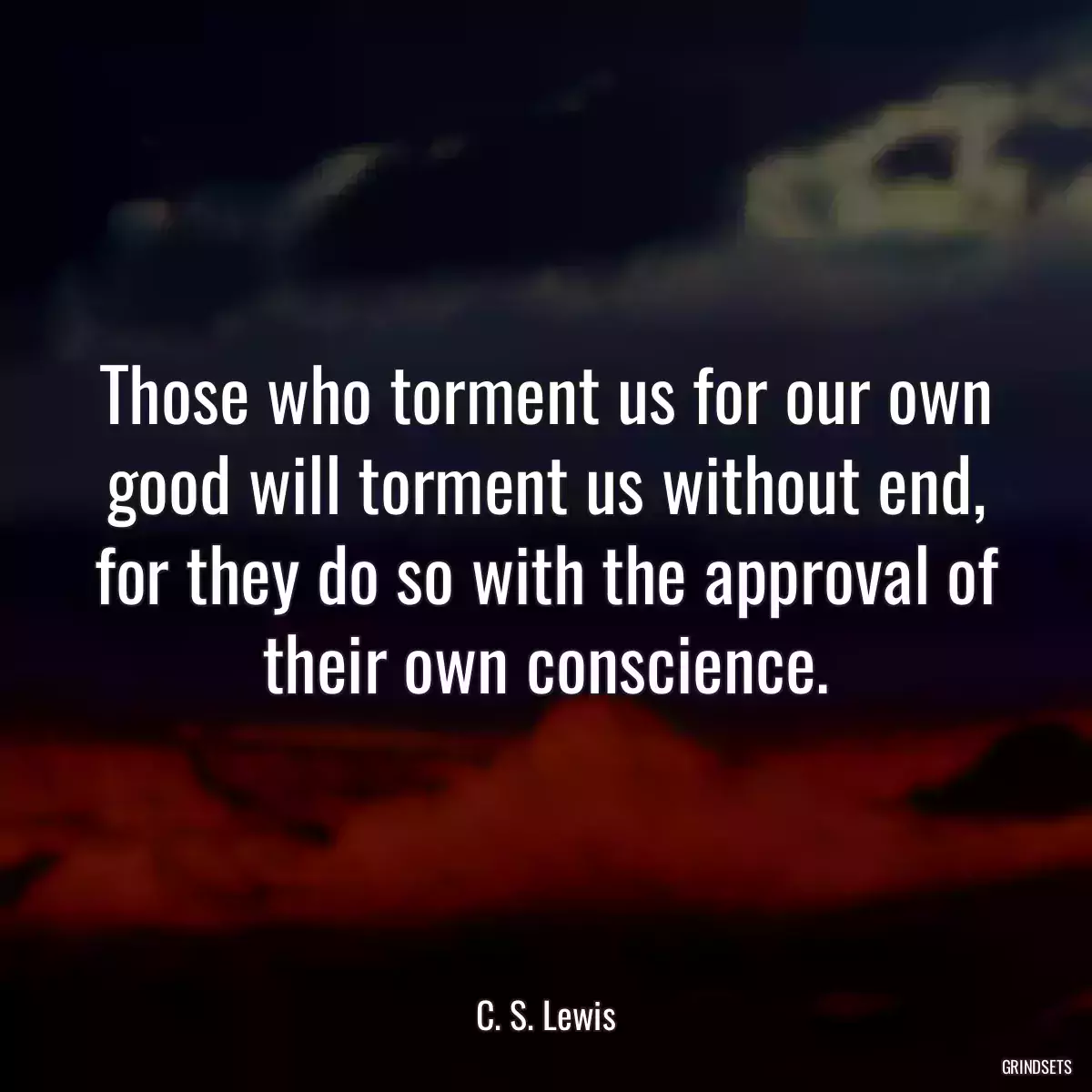 Those who torment us for our own good will torment us without end, for they do so with the approval of their own conscience.