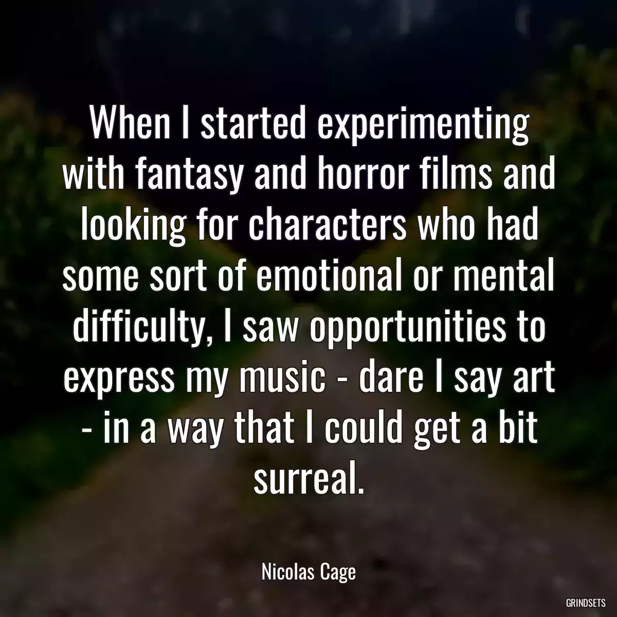 When I started experimenting with fantasy and horror films and looking for characters who had some sort of emotional or mental difficulty, I saw opportunities to express my music - dare I say art - in a way that I could get a bit surreal.