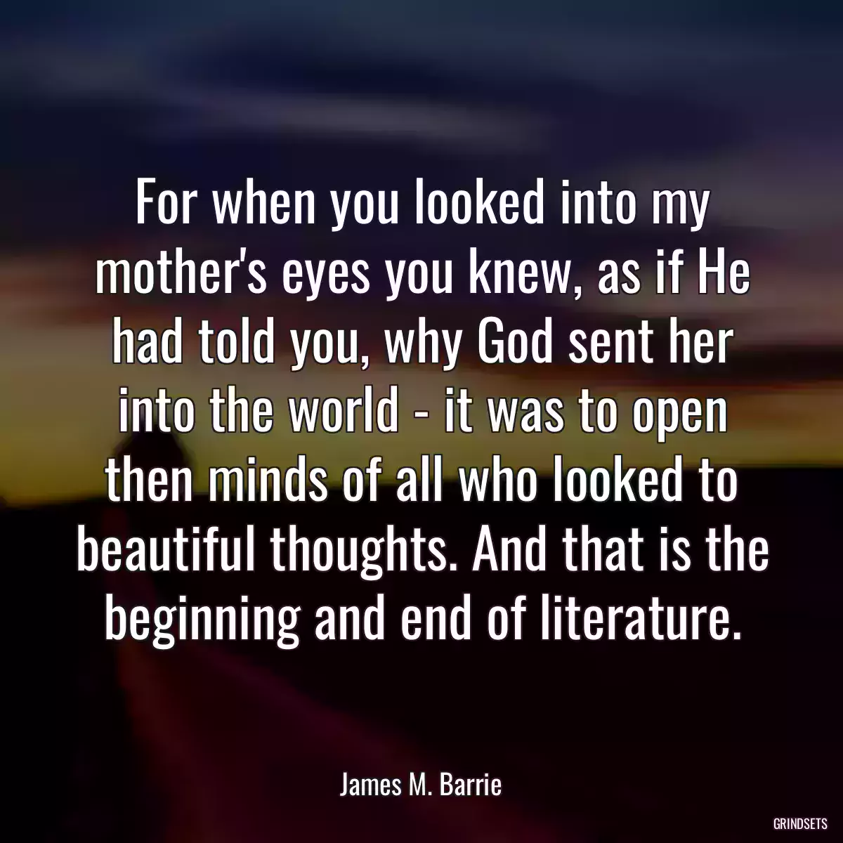 For when you looked into my mother\'s eyes you knew, as if He had told you, why God sent her into the world - it was to open then minds of all who looked to beautiful thoughts. And that is the beginning and end of literature.