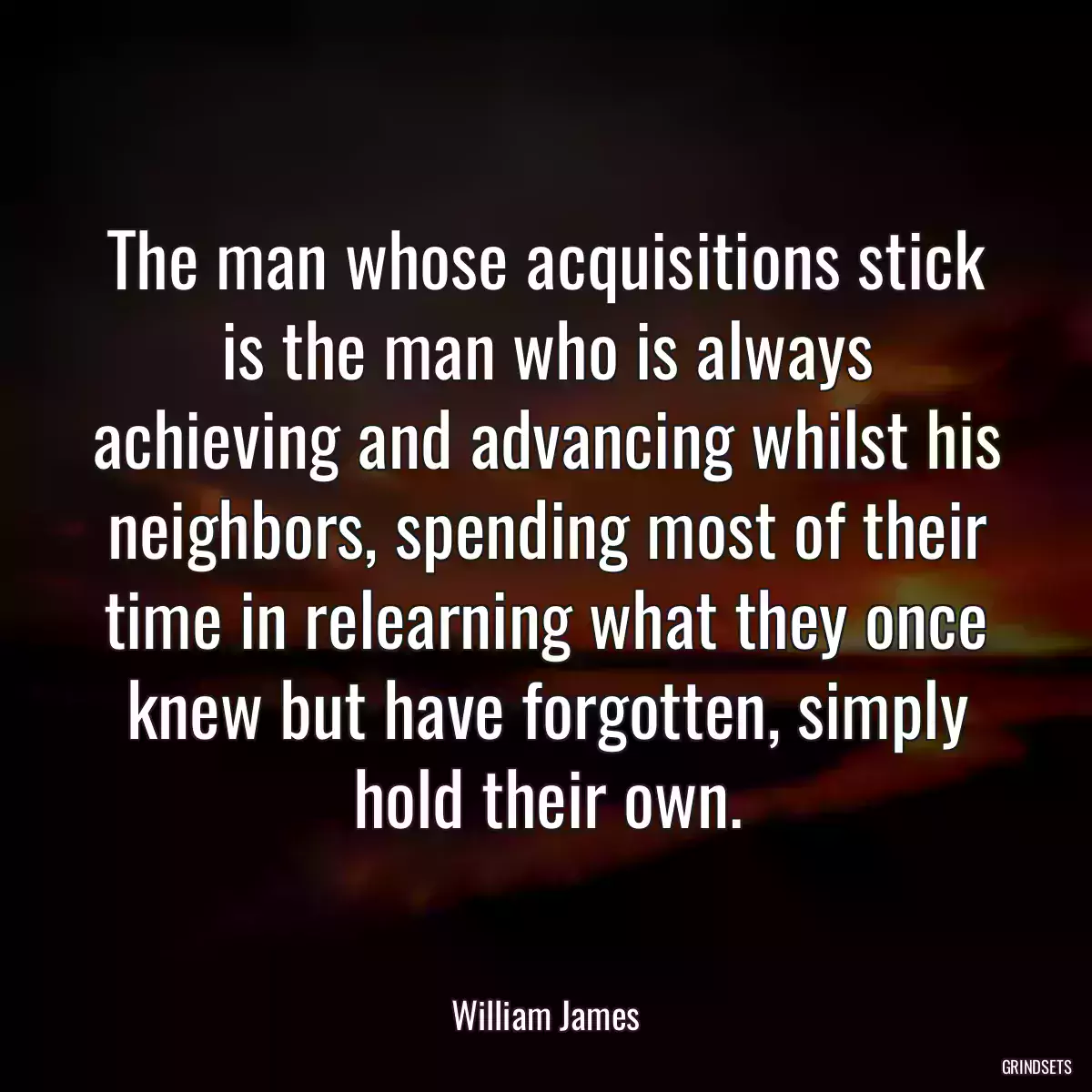 The man whose acquisitions stick is the man who is always achieving and advancing whilst his neighbors, spending most of their time in relearning what they once knew but have forgotten, simply hold their own.