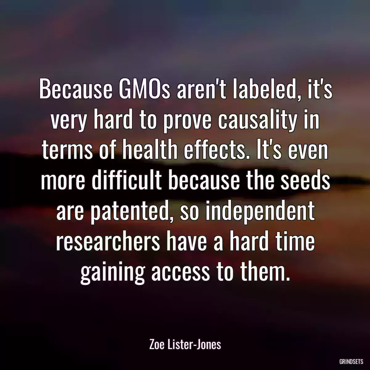 Because GMOs aren\'t labeled, it\'s very hard to prove causality in terms of health effects. It\'s even more difficult because the seeds are patented, so independent researchers have a hard time gaining access to them.