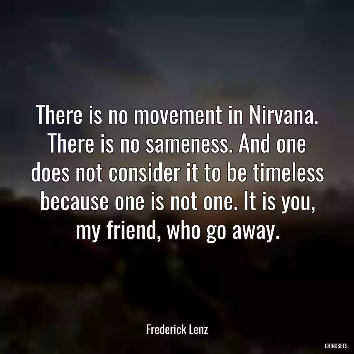 There is no movement in Nirvana. There is no sameness. And one does not consider it to be timeless because one is not one. It is you, my friend, who go away.