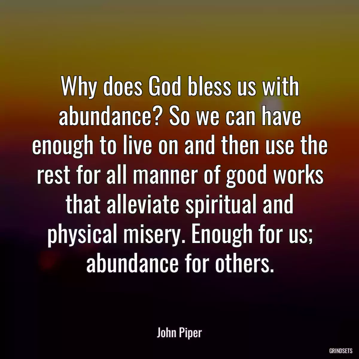 Why does God bless us with abundance? So we can have enough to live on and then use the rest for all manner of good works that alleviate spiritual and physical misery. Enough for us; abundance for others.