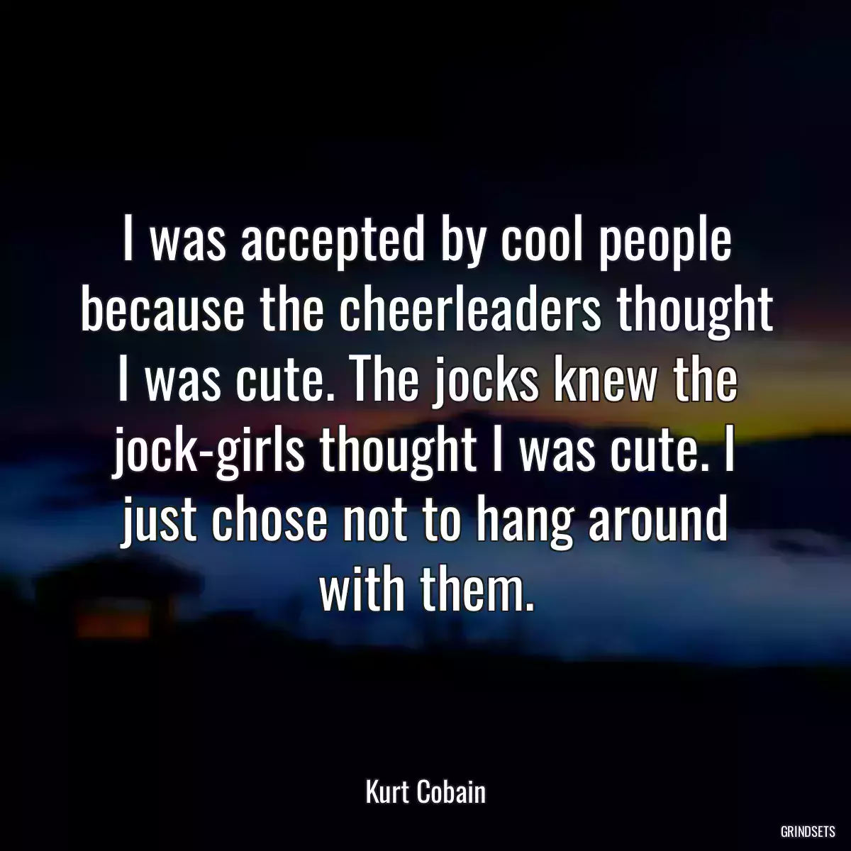 I was accepted by cool people because the cheerleaders thought I was cute. The jocks knew the jock-girls thought I was cute. I just chose not to hang around with them.