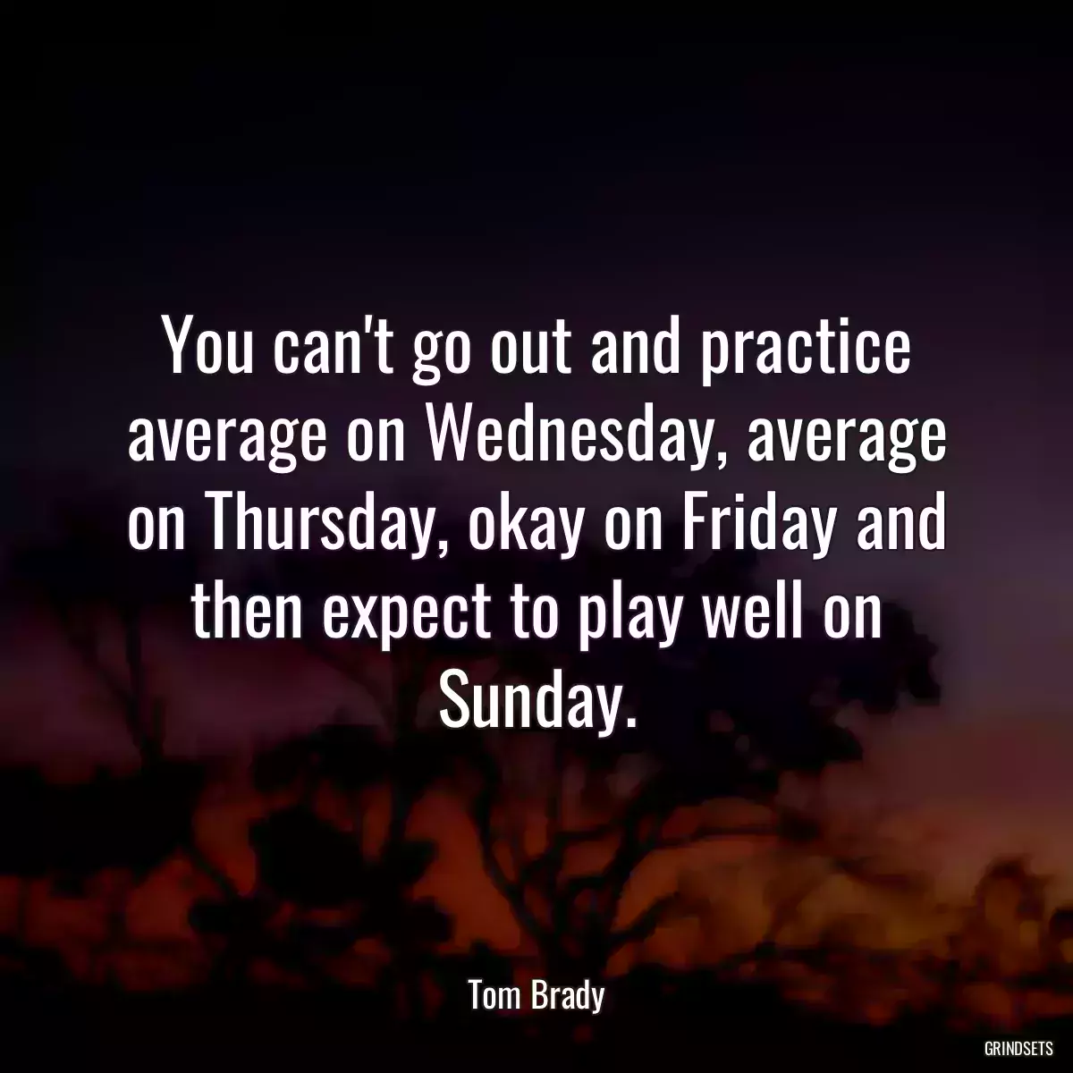 You can\'t go out and practice average on Wednesday, average on Thursday, okay on Friday and then expect to play well on Sunday.