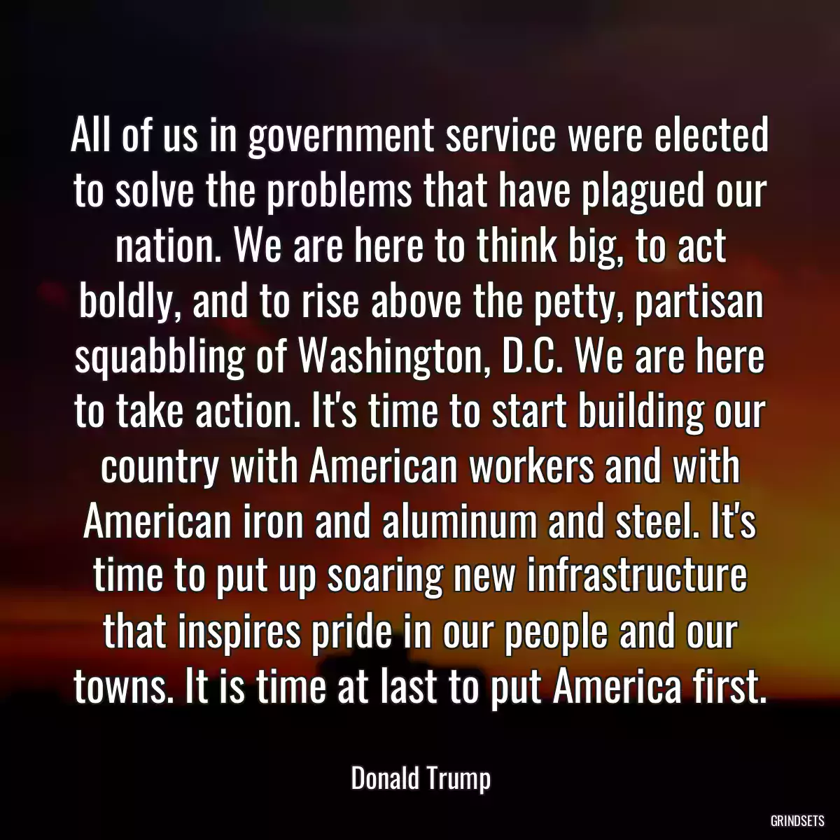 All of us in government service were elected to solve the problems that have plagued our nation. We are here to think big, to act boldly, and to rise above the petty, partisan squabbling of Washington, D.C. We are here to take action. It\'s time to start building our country with American workers and with American iron and aluminum and steel. It\'s time to put up soaring new infrastructure that inspires pride in our people and our towns. It is time at last to put America first.