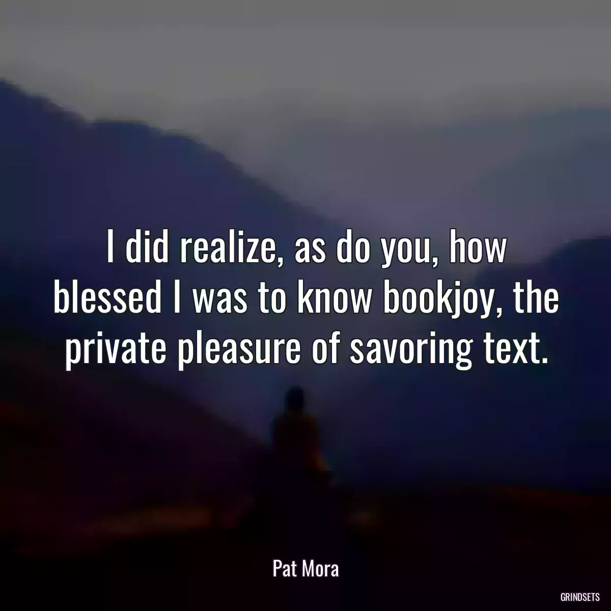 I did realize, as do you, how blessed I was to know bookjoy, the private pleasure of savoring text.