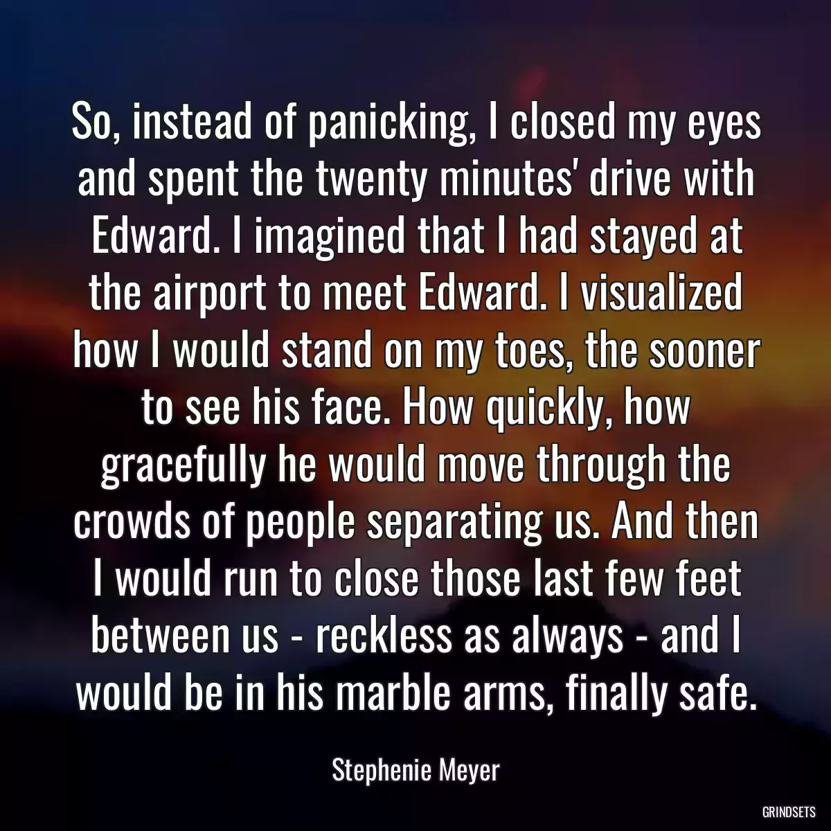 So, instead of panicking, I closed my eyes and spent the twenty minutes\' drive with Edward. I imagined that I had stayed at the airport to meet Edward. I visualized how I would stand on my toes, the sooner to see his face. How quickly, how gracefully he would move through the crowds of people separating us. And then I would run to close those last few feet between us - reckless as always - and I would be in his marble arms, finally safe.