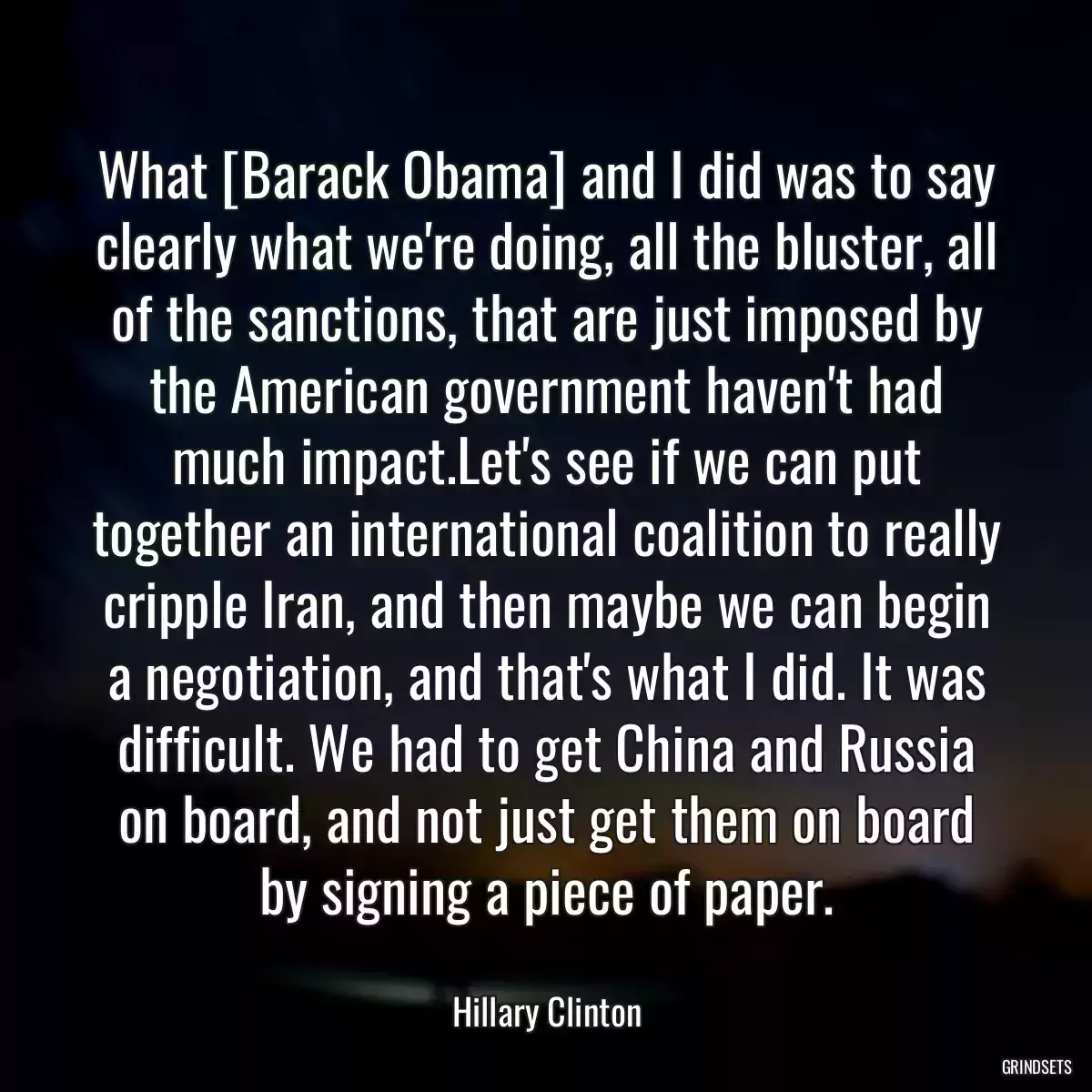 What [Barack Obama] and I did was to say clearly what we\'re doing, all the bluster, all of the sanctions, that are just imposed by the American government haven\'t had much impact.Let\'s see if we can put together an international coalition to really cripple Iran, and then maybe we can begin a negotiation, and that\'s what I did. It was difficult. We had to get China and Russia on board, and not just get them on board by signing a piece of paper.