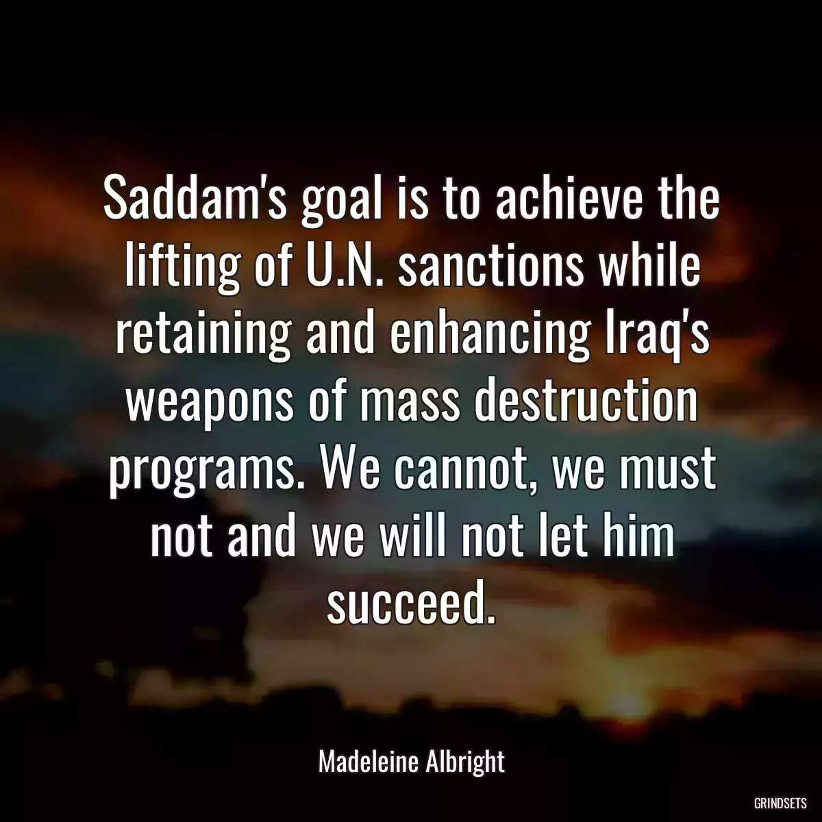 Saddam\'s goal is to achieve the lifting of U.N. sanctions while retaining and enhancing Iraq\'s weapons of mass destruction programs. We cannot, we must not and we will not let him succeed.