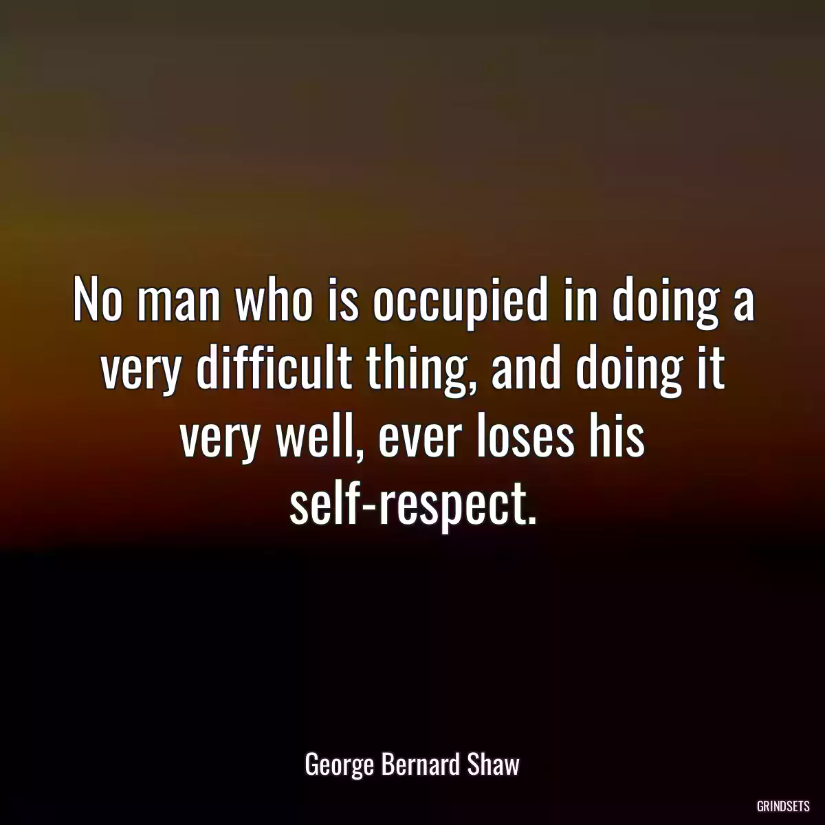 No man who is occupied in doing a very difficult thing, and doing it very well, ever loses his self-respect.