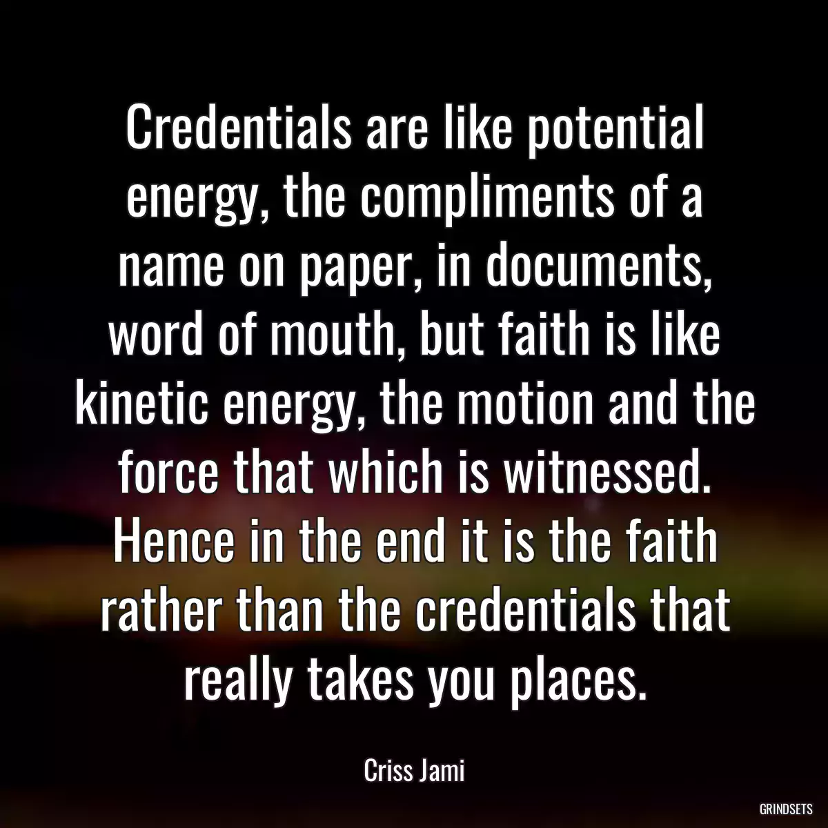 Credentials are like potential energy, the compliments of a name on paper, in documents, word of mouth, but faith is like kinetic energy, the motion and the force that which is witnessed. Hence in the end it is the faith rather than the credentials that really takes you places.