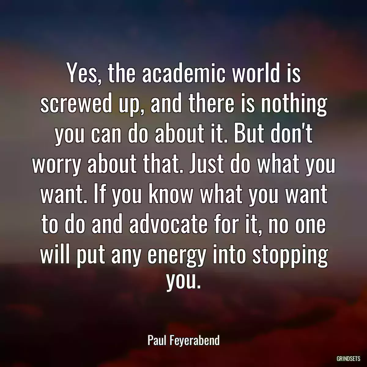 Yes, the academic world is screwed up, and there is nothing you can do about it. But don\'t worry about that. Just do what you want. If you know what you want to do and advocate for it, no one will put any energy into stopping you.