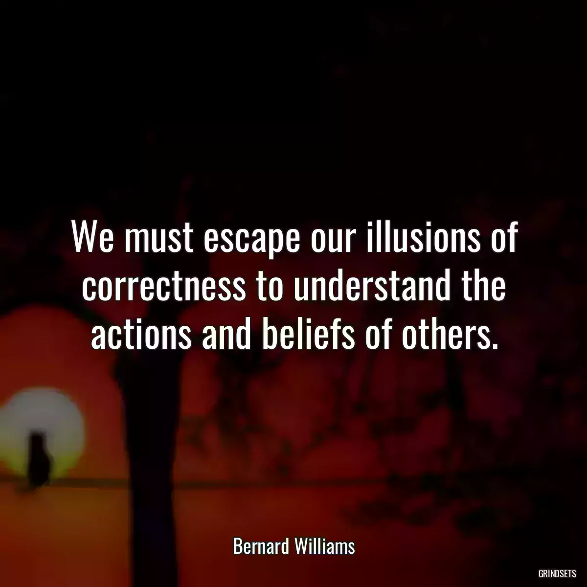 We must escape our illusions of correctness to understand the actions and beliefs of others.