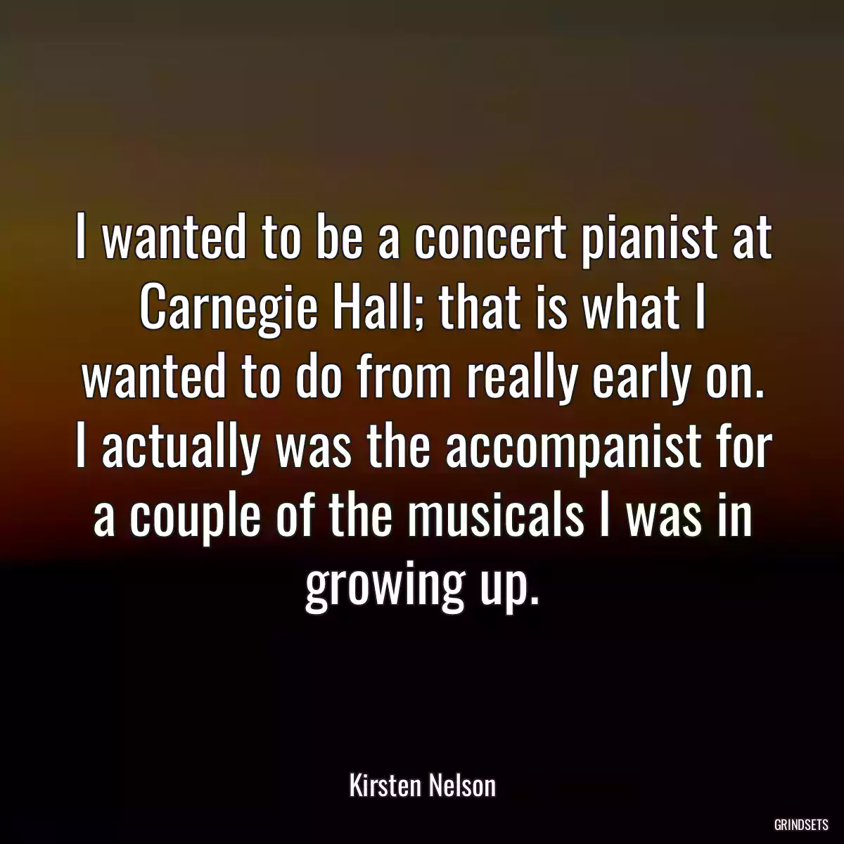 I wanted to be a concert pianist at Carnegie Hall; that is what I wanted to do from really early on. I actually was the accompanist for a couple of the musicals I was in growing up.