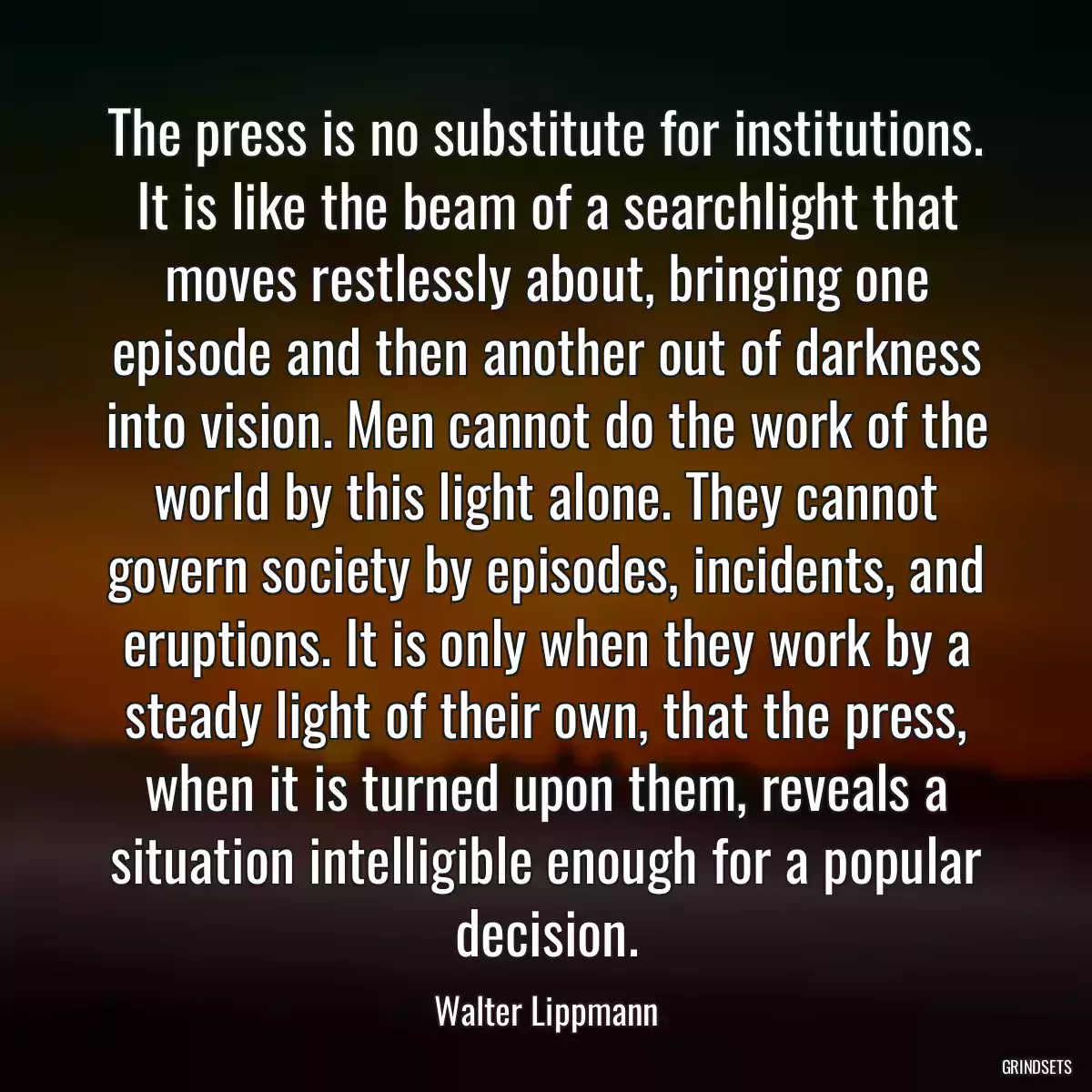 The press is no substitute for institutions. It is like the beam of a searchlight that moves restlessly about, bringing one episode and then another out of darkness into vision. Men cannot do the work of the world by this light alone. They cannot govern society by episodes, incidents, and eruptions. It is only when they work by a steady light of their own, that the press, when it is turned upon them, reveals a situation intelligible enough for a popular decision.