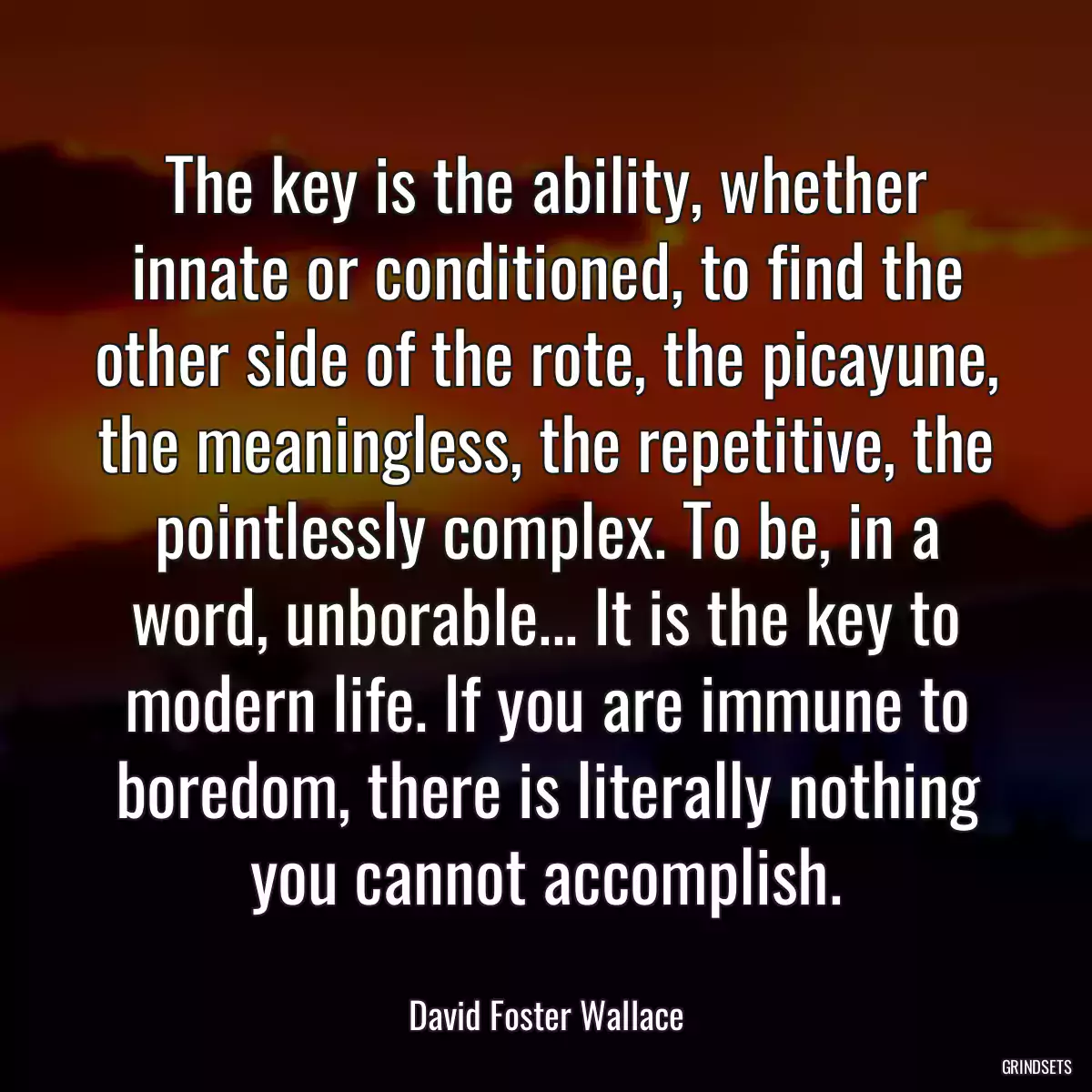 The key is the ability, whether innate or conditioned, to find the other side of the rote, the picayune, the meaningless, the repetitive, the pointlessly complex. To be, in a word, unborable... It is the key to modern life. If you are immune to boredom, there is literally nothing you cannot accomplish.