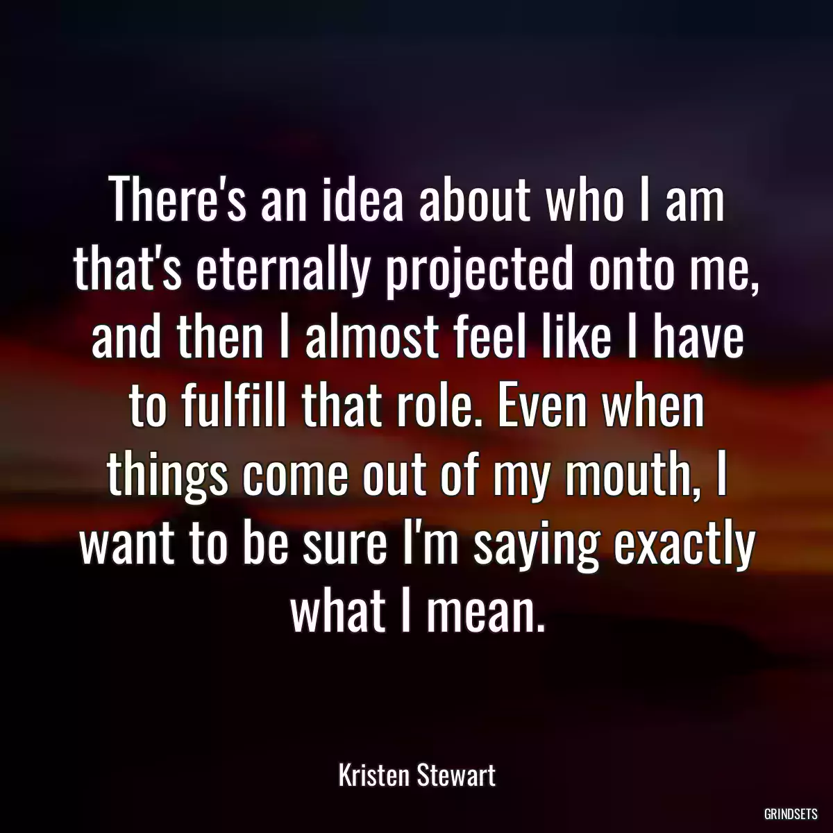 There\'s an idea about who I am that\'s eternally projected onto me, and then I almost feel like I have to fulfill that role. Even when things come out of my mouth, I want to be sure I\'m saying exactly what I mean.