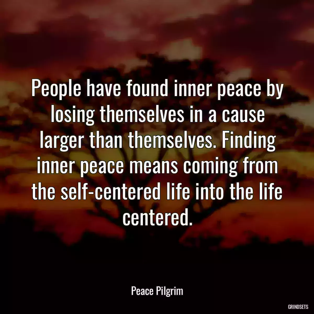 People have found inner peace by losing themselves in a cause larger than themselves. Finding inner peace means coming from the self-centered life into the life centered.