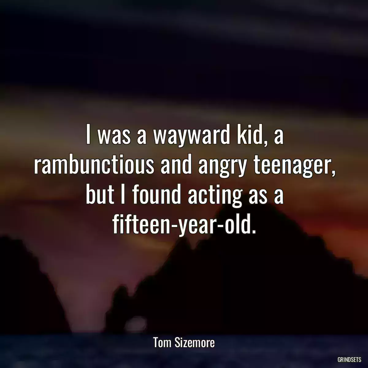 I was a wayward kid, a rambunctious and angry teenager, but I found acting as a fifteen-year-old.