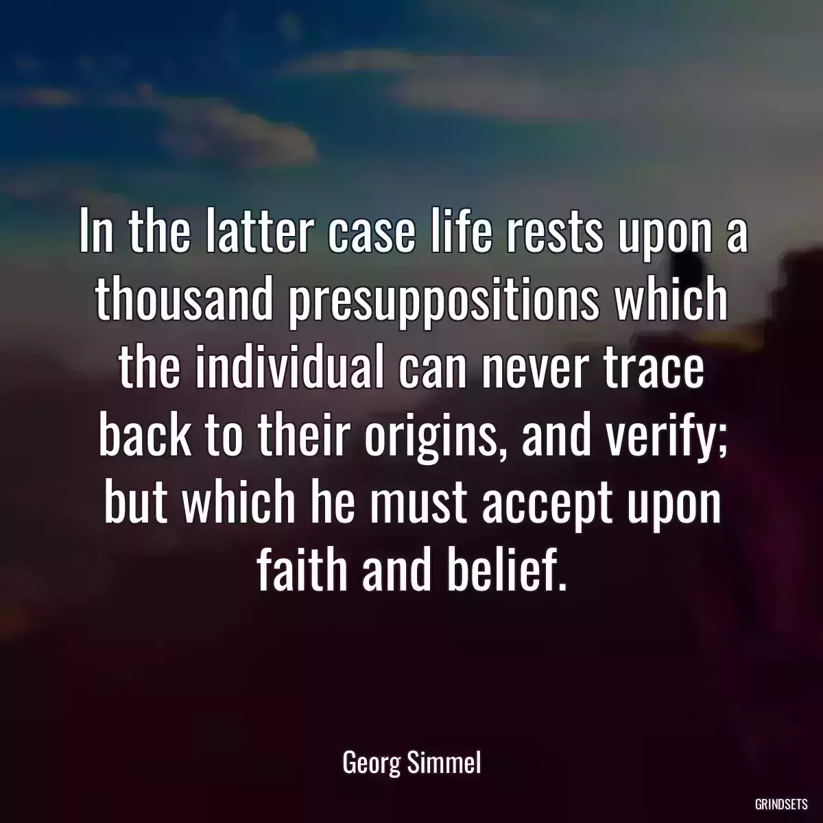 In the latter case life rests upon a thousand presuppositions which the individual can never trace back to their origins, and verify; but which he must accept upon faith and belief.