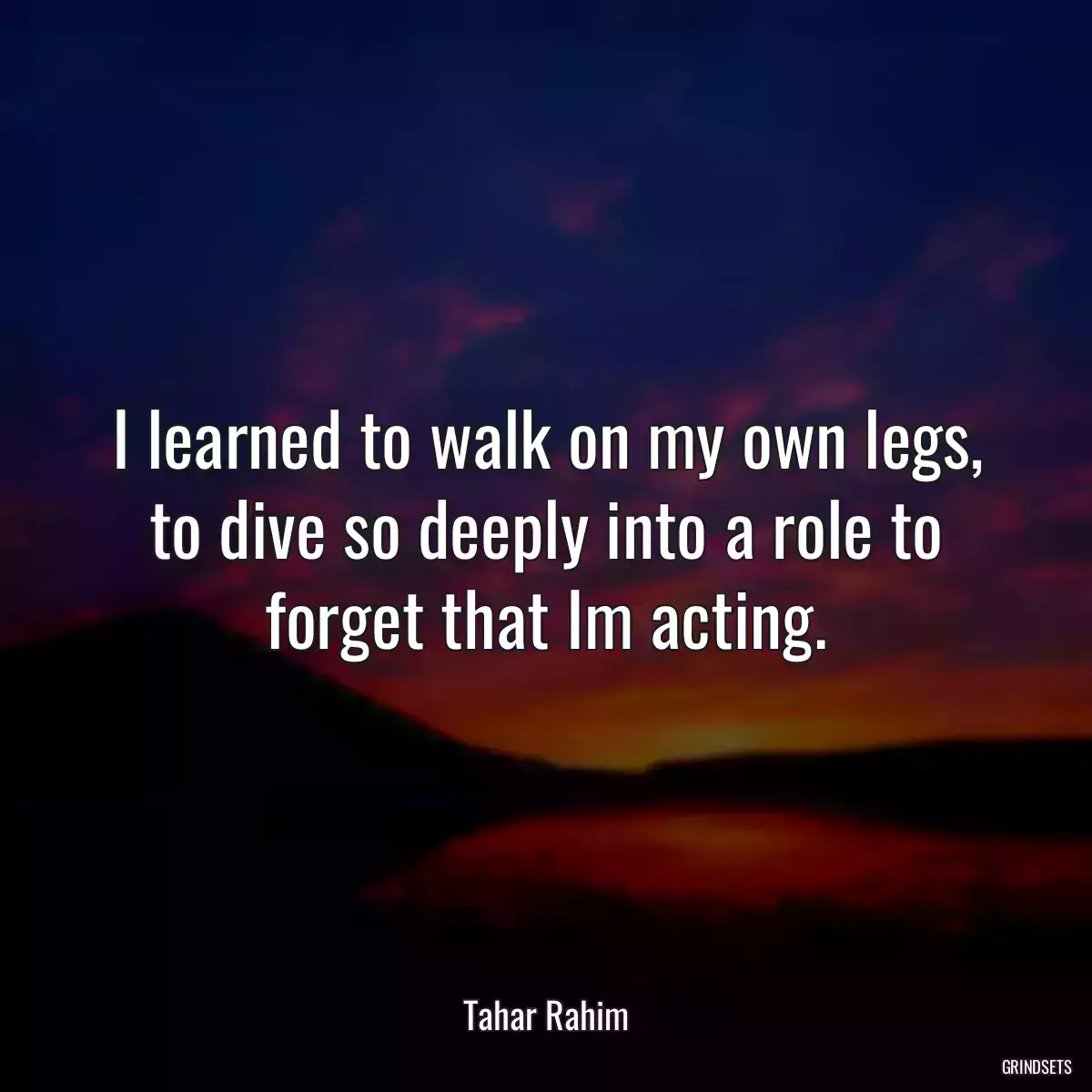 I learned to walk on my own legs, to dive so deeply into a role to forget that Im acting.