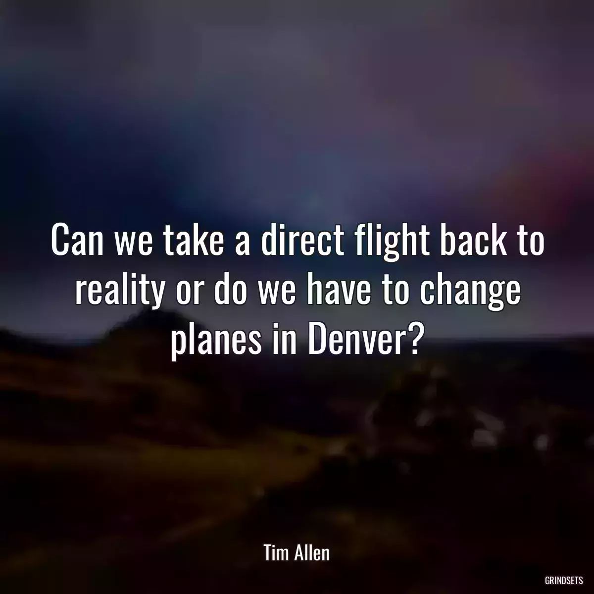 Can we take a direct flight back to reality or do we have to change planes in Denver?