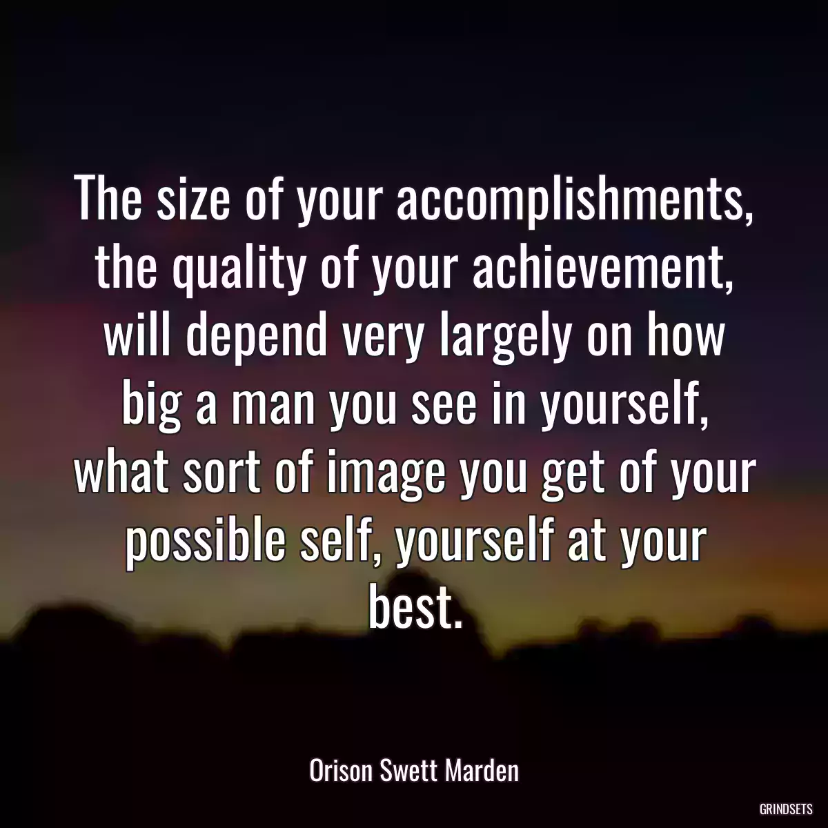 The size of your accomplishments, the quality of your achievement, will depend very largely on how big a man you see in yourself, what sort of image you get of your possible self, yourself at your best.