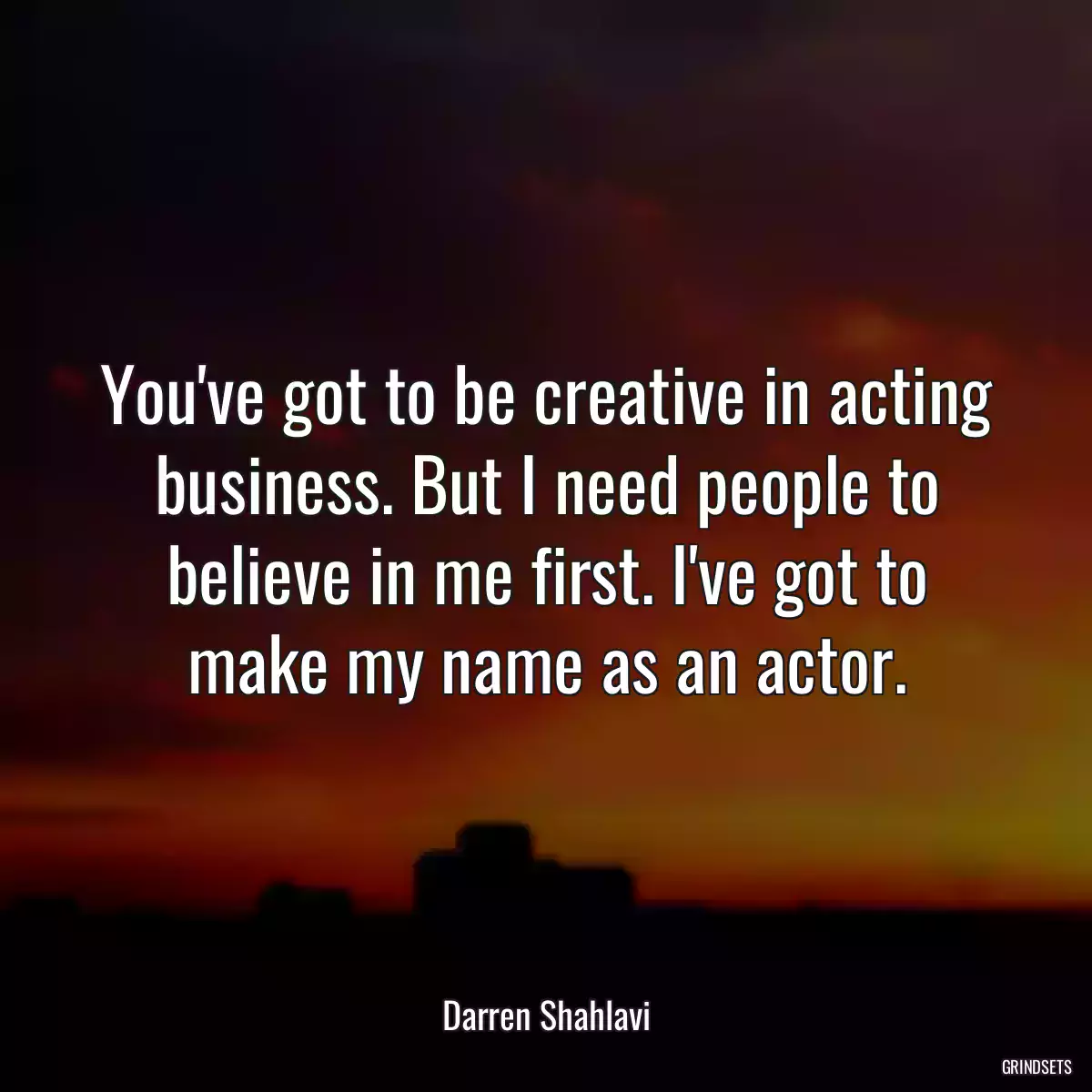 You\'ve got to be creative in acting business. But I need people to believe in me first. I\'ve got to make my name as an actor.