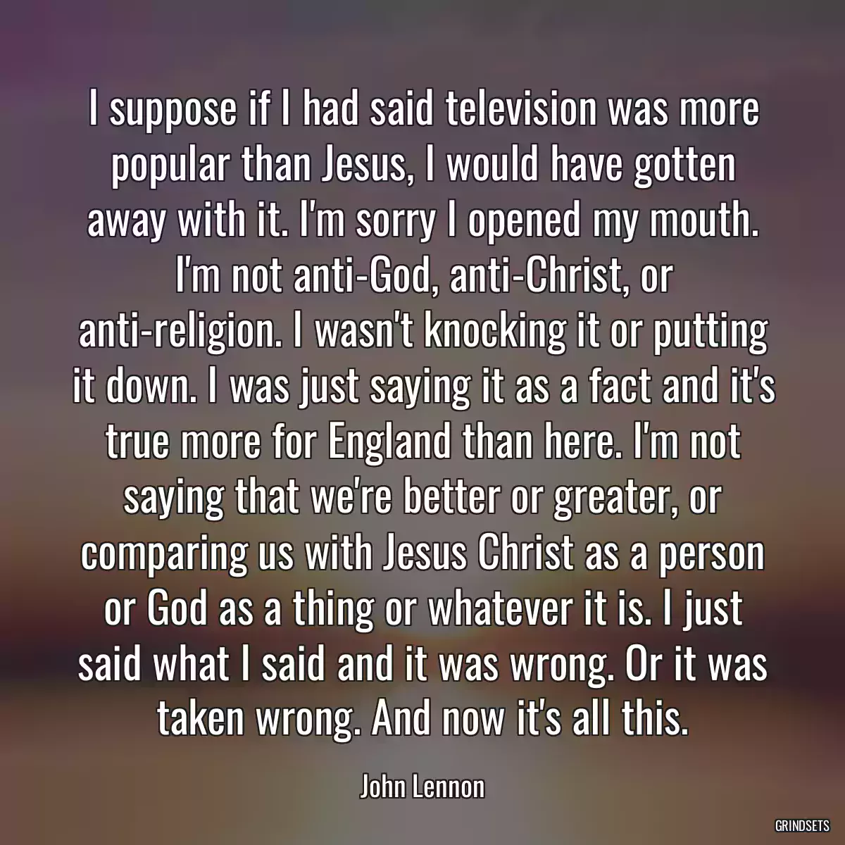 I suppose if I had said television was more popular than Jesus, I would have gotten away with it. I\'m sorry I opened my mouth. I\'m not anti-God, anti-Christ, or anti-religion. I wasn\'t knocking it or putting it down. I was just saying it as a fact and it\'s true more for England than here. I\'m not saying that we\'re better or greater, or comparing us with Jesus Christ as a person or God as a thing or whatever it is. I just said what I said and it was wrong. Or it was taken wrong. And now it\'s all this.