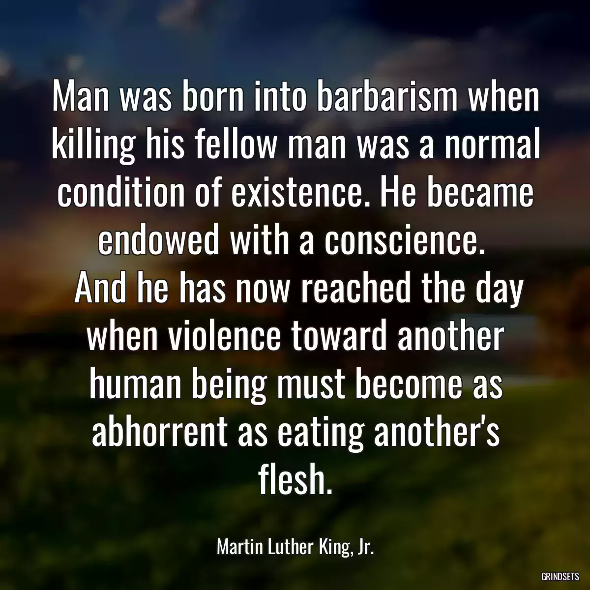 Man was born into barbarism when killing his fellow man was a normal condition of existence. He became endowed with a conscience. 
 And he has now reached the day when violence toward another human being must become as abhorrent as eating another\'s flesh.