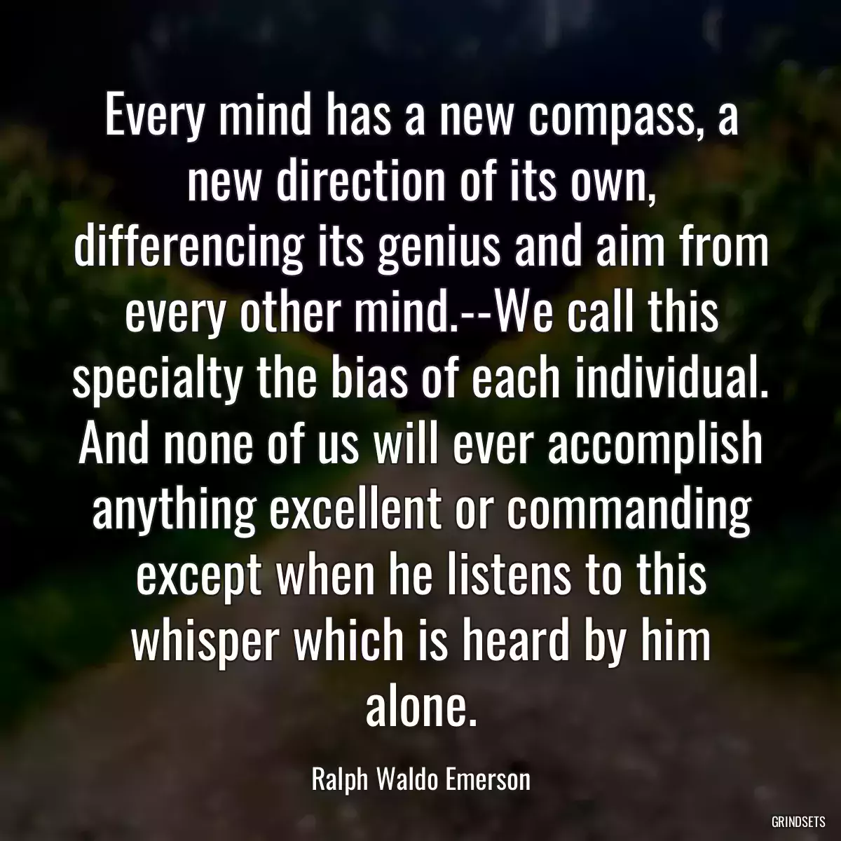 Every mind has a new compass, a new direction of its own, differencing its genius and aim from every other mind.--We call this specialty the bias of each individual. And none of us will ever accomplish anything excellent or commanding except when he listens to this whisper which is heard by him alone.