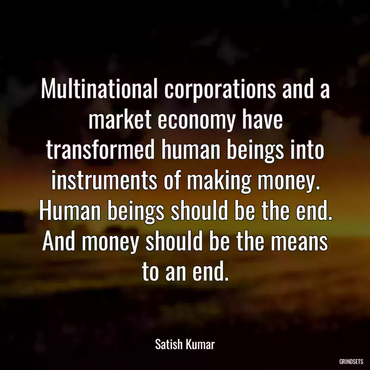 Multinational corporations and a market economy have transformed human beings into instruments of making money. Human beings should be the end. And money should be the means to an end.