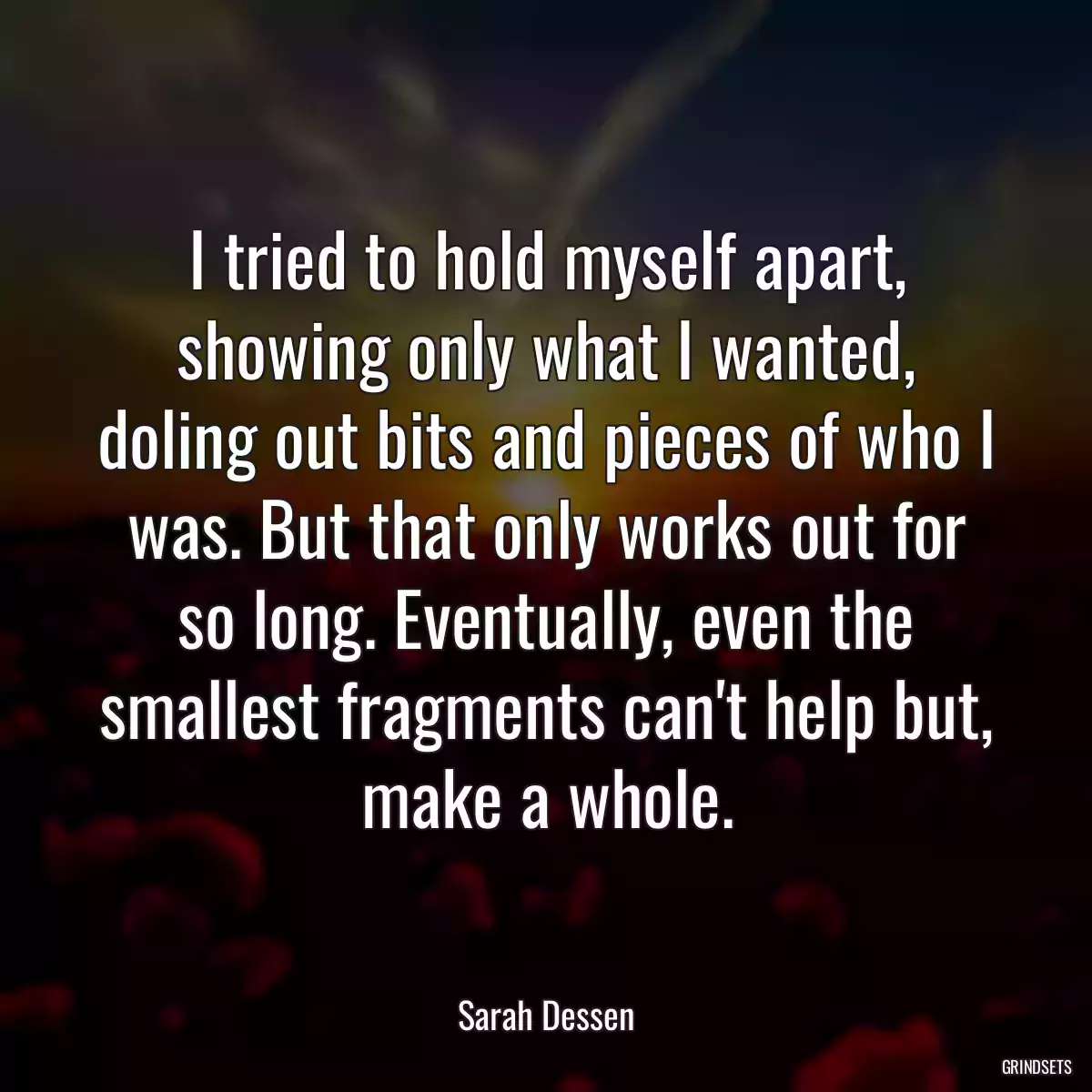 I tried to hold myself apart, showing only what I wanted, doling out bits and pieces of who I was. But that only works out for so long. Eventually, even the smallest fragments can\'t help but, make a whole.