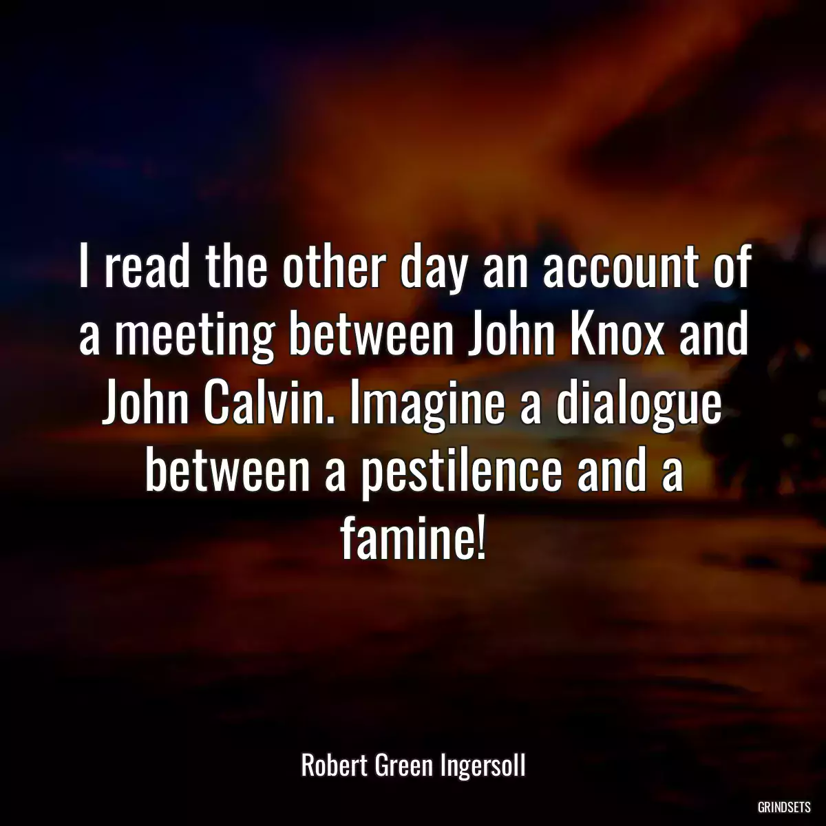 I read the other day an account of a meeting between John Knox and John Calvin. Imagine a dialogue between a pestilence and a famine!