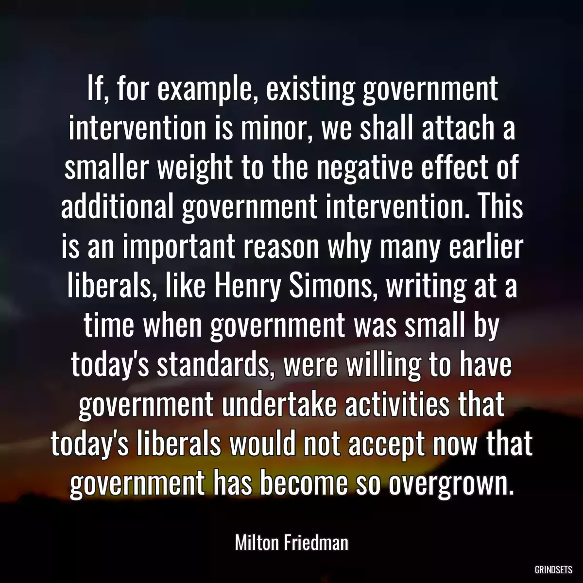 If, for example, existing government intervention is minor, we shall attach a smaller weight to the negative effect of additional government intervention. This is an important reason why many earlier liberals, like Henry Simons, writing at a time when government was small by today\'s standards, were willing to have government undertake activities that today\'s liberals would not accept now that government has become so overgrown.