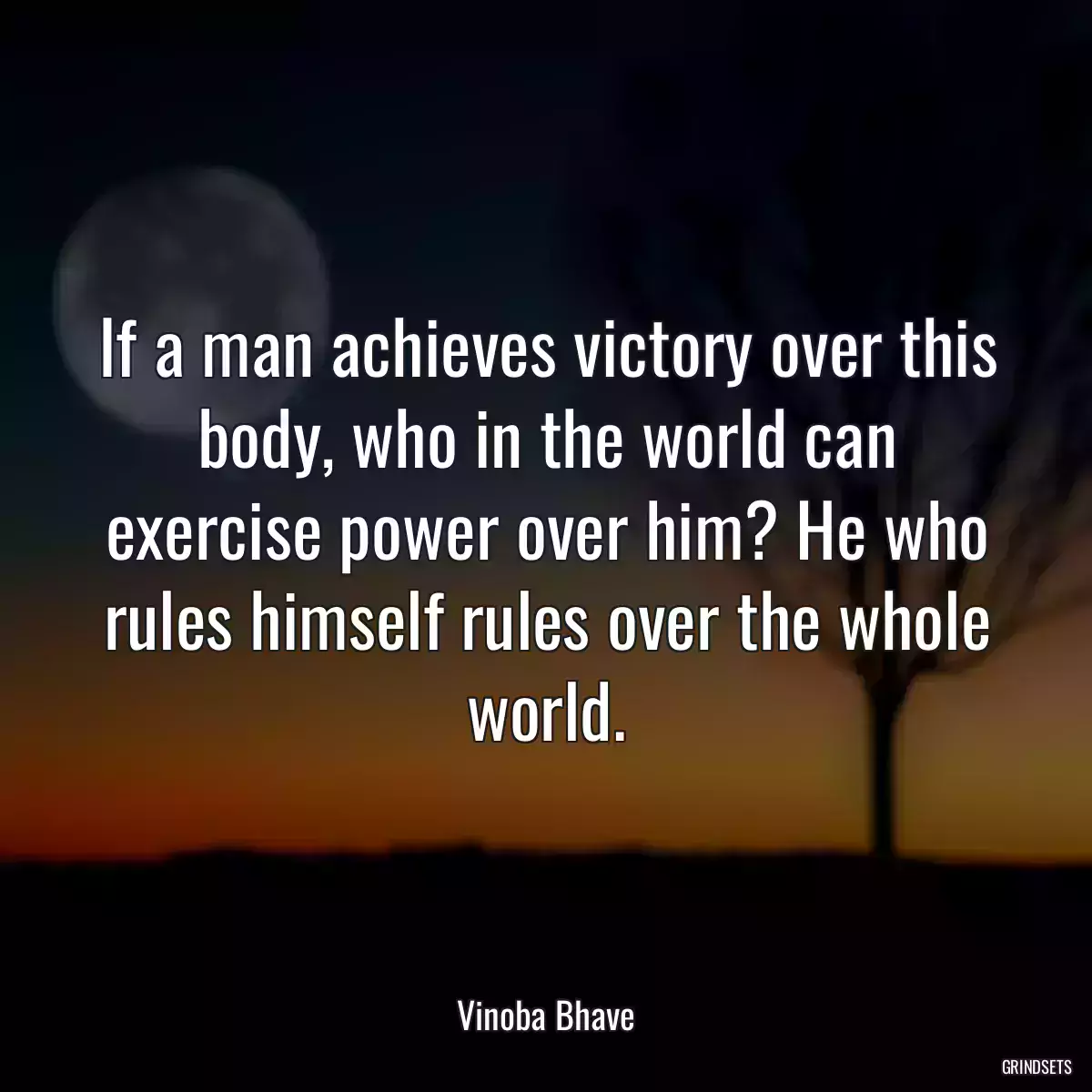 If a man achieves victory over this body, who in the world can exercise power over him? He who rules himself rules over the whole world.