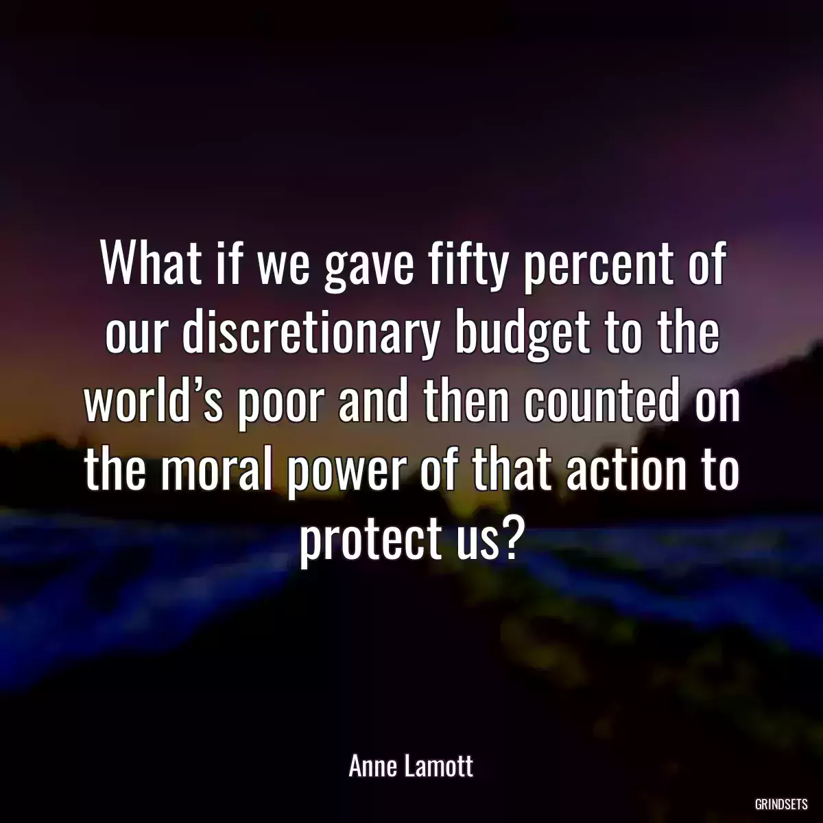 What if we gave fifty percent of our discretionary budget to the world’s poor and then counted on the moral power of that action to protect us?