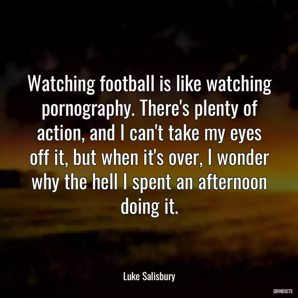 Watching football is like watching pornography. There\'s plenty of action, and I can\'t take my eyes off it, but when it\'s over, I wonder why the hell I spent an afternoon doing it.