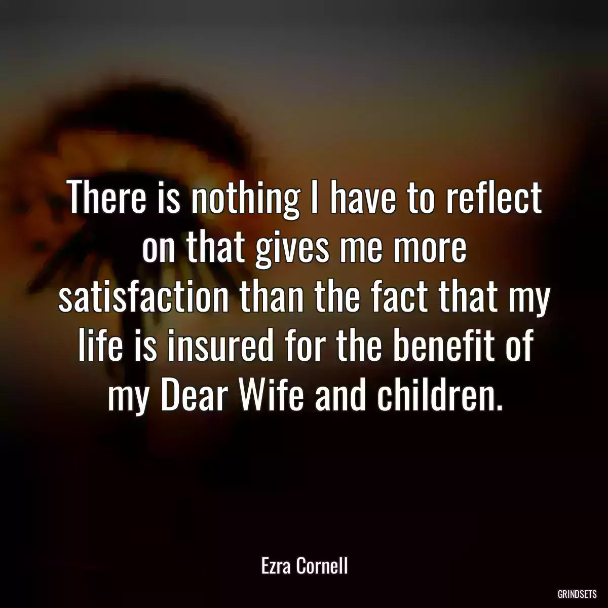 There is nothing I have to reflect on that gives me more satisfaction than the fact that my life is insured for the benefit of my Dear Wife and children.