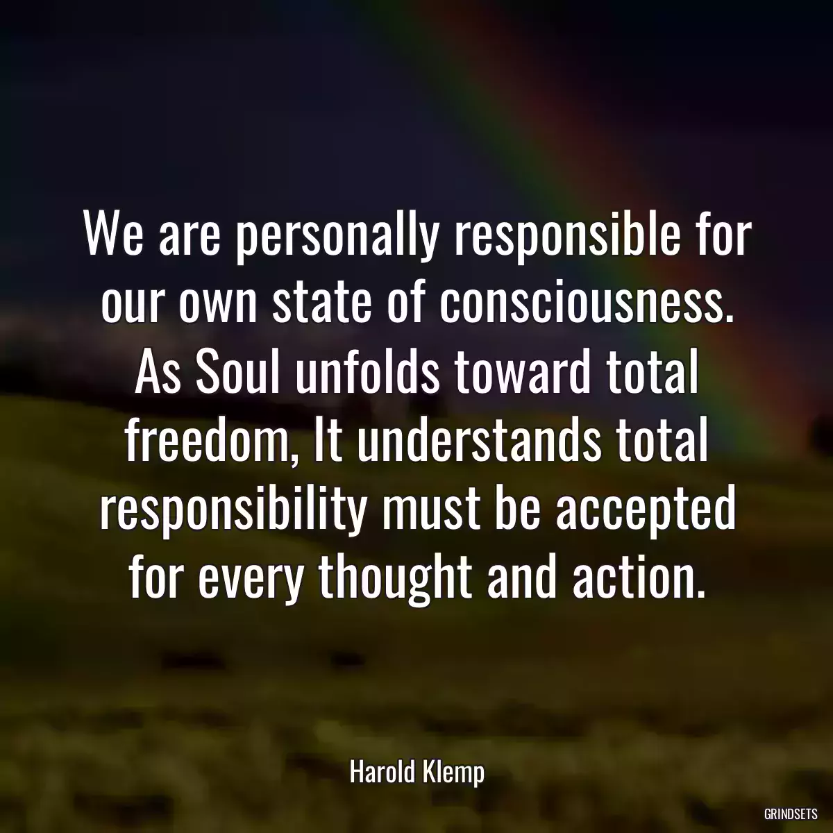 We are personally responsible for our own state of consciousness. As Soul unfolds toward total freedom, It understands total responsibility must be accepted for every thought and action.