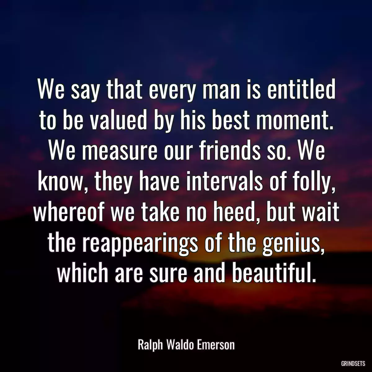 We say that every man is entitled to be valued by his best moment. We measure our friends so. We know, they have intervals of folly, whereof we take no heed, but wait the reappearings of the genius, which are sure and beautiful.