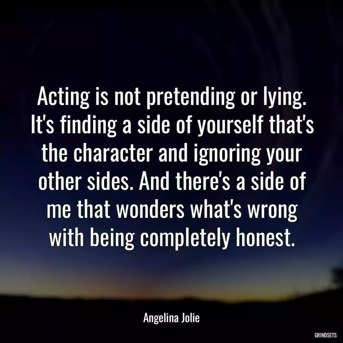 Acting is not pretending or lying. It\'s finding a side of yourself that\'s the character and ignoring your other sides. And there\'s a side of me that wonders what\'s wrong with being completely honest.