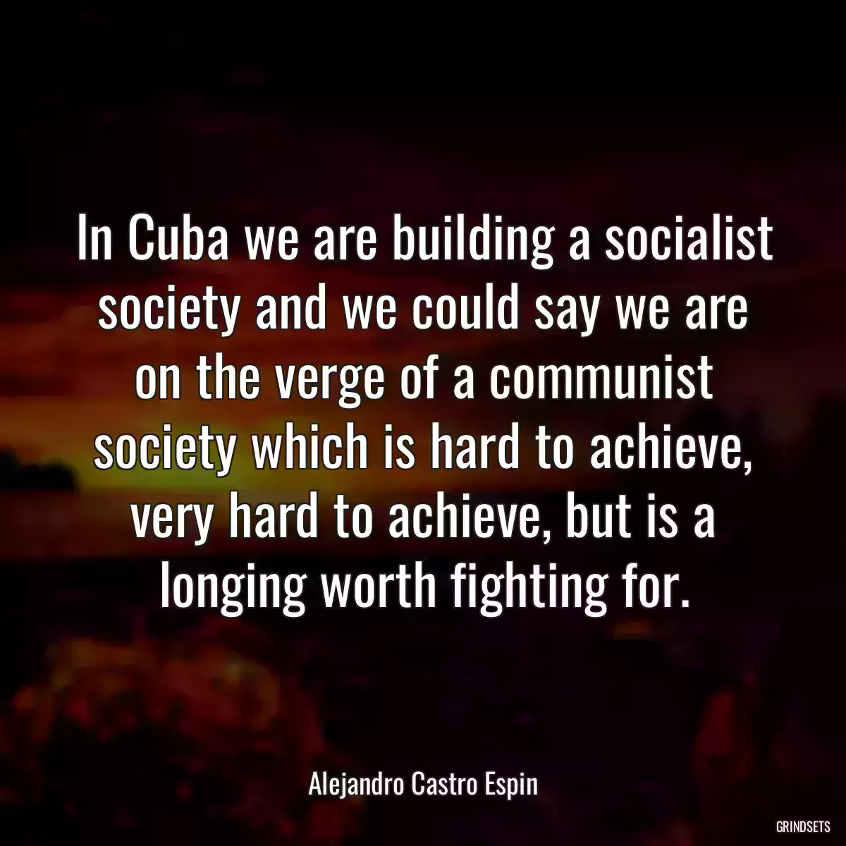 In Cuba we are building a socialist society and we could say we are on the verge of a communist society which is hard to achieve, very hard to achieve, but is a longing worth fighting for.