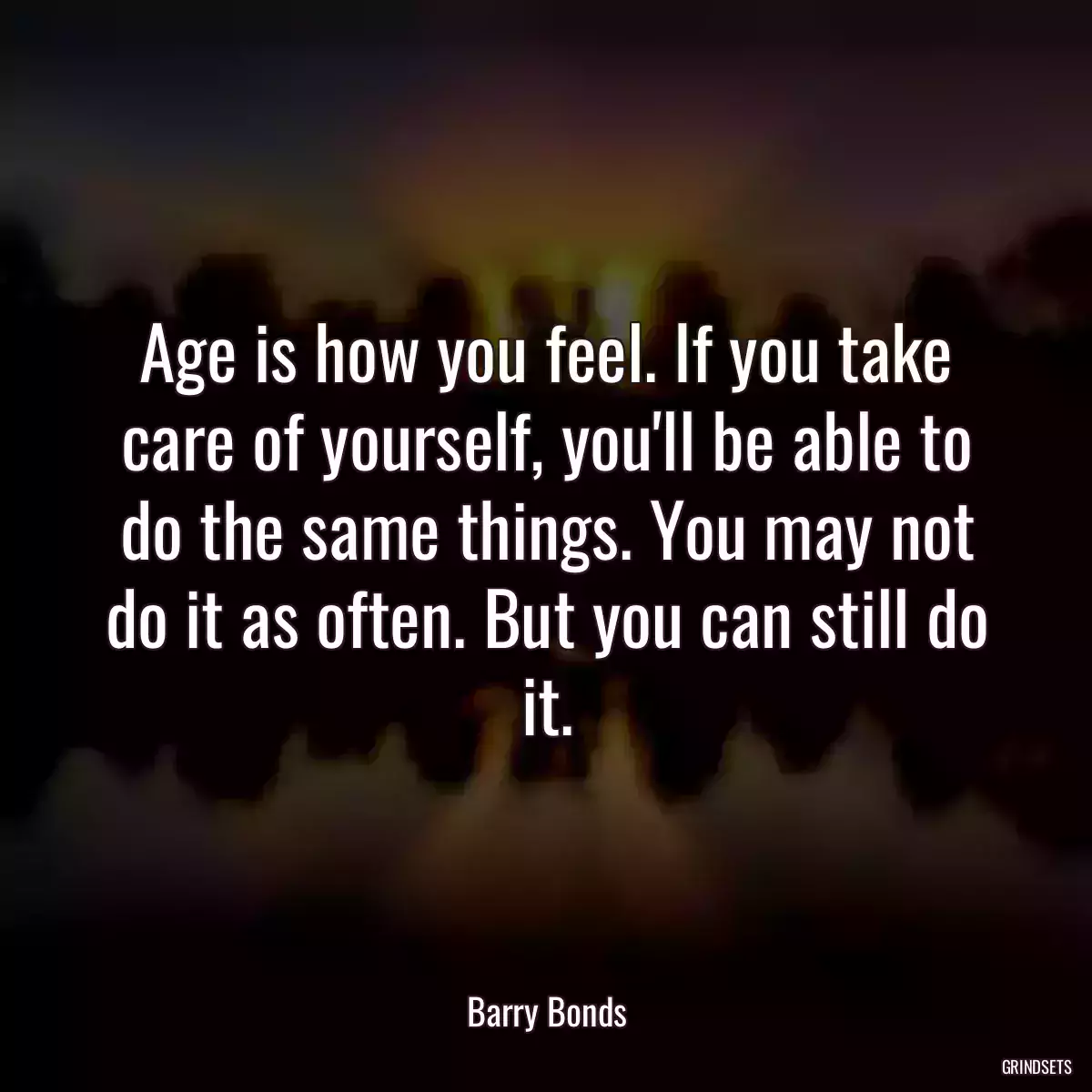 Age is how you feel. If you take care of yourself, you\'ll be able to do the same things. You may not do it as often. But you can still do it.