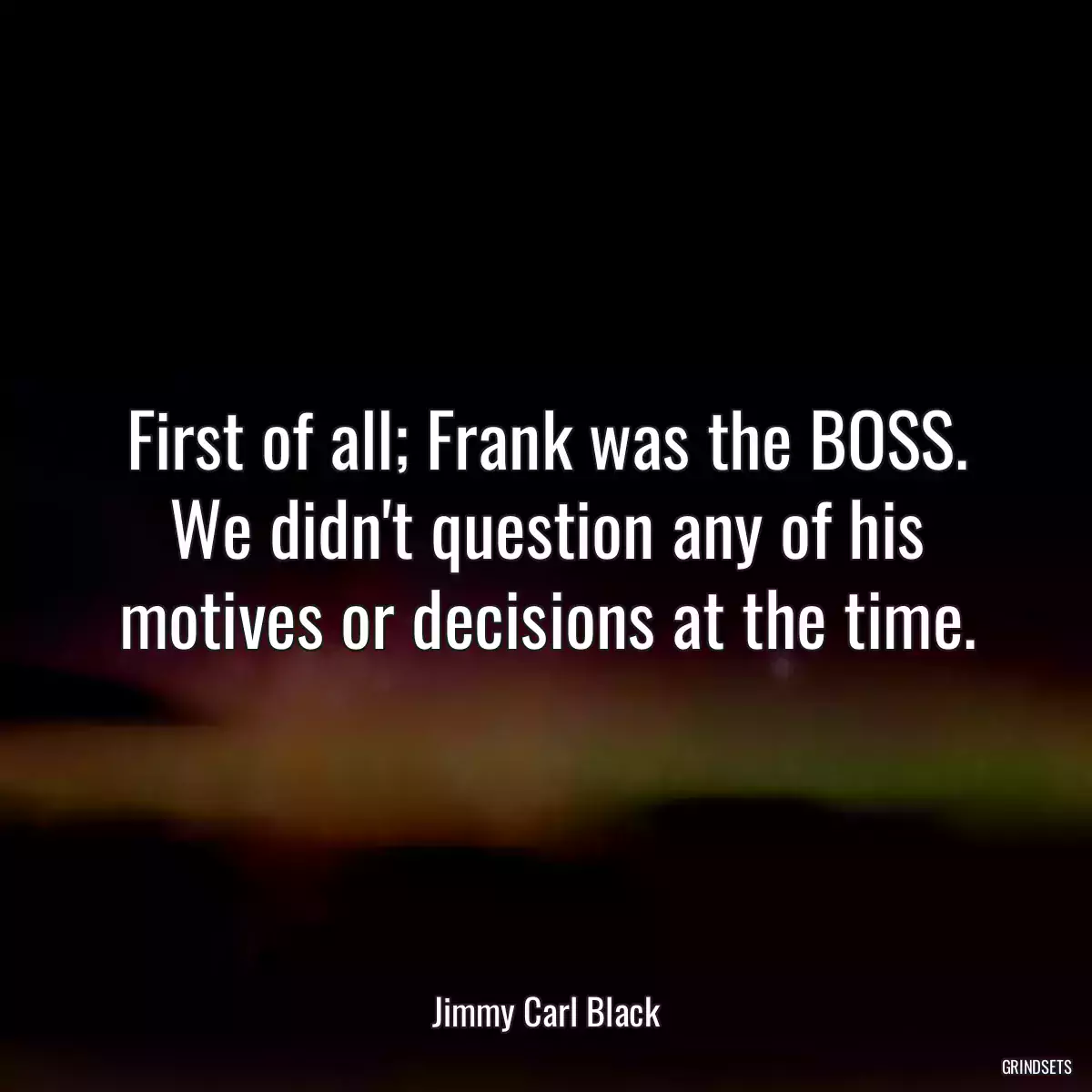 First of all; Frank was the BOSS. We didn\'t question any of his motives or decisions at the time.