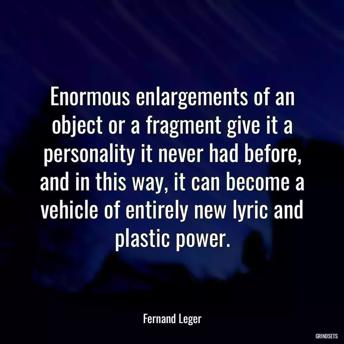 Enormous enlargements of an object or a fragment give it a personality it never had before, and in this way, it can become a vehicle of entirely new lyric and plastic power.