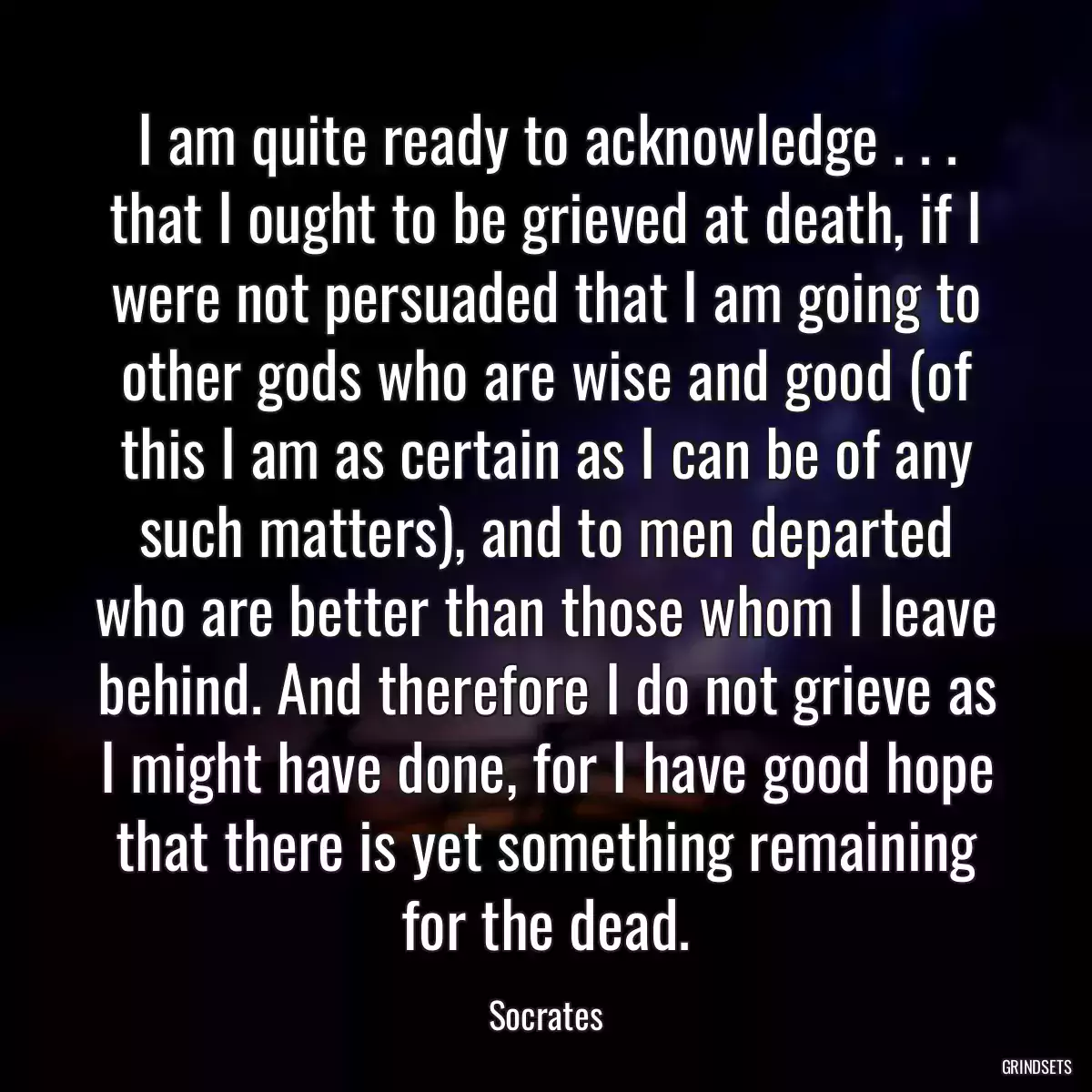 I am quite ready to acknowledge . . . that I ought to be grieved at death, if I were not persuaded that I am going to other gods who are wise and good (of this I am as certain as I can be of any such matters), and to men departed who are better than those whom I leave behind. And therefore I do not grieve as I might have done, for I have good hope that there is yet something remaining for the dead.