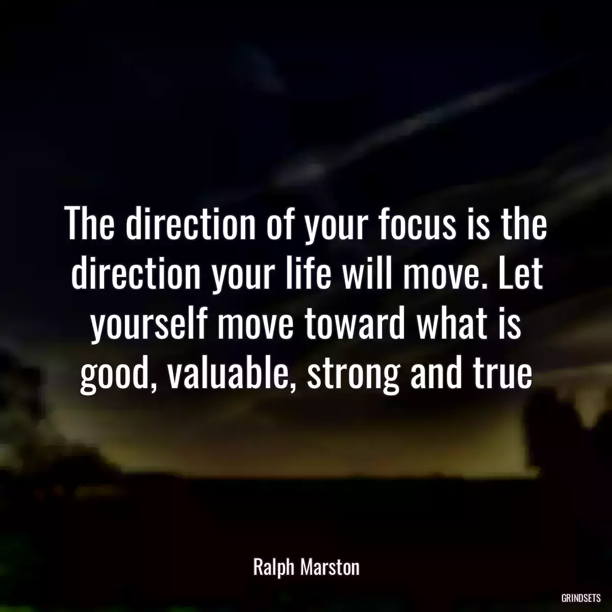 The direction of your focus is the direction your life will move. Let yourself move toward what is good, valuable, strong and true