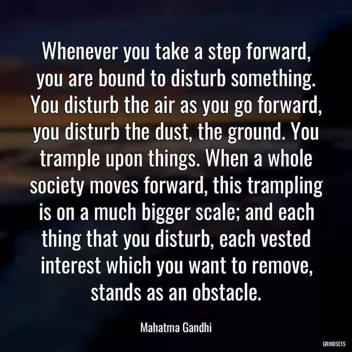 Whenever you take a step forward, you are bound to disturb something. You disturb the air as you go forward, you disturb the dust, the ground. You trample upon things. When a whole society moves forward, this trampling is on a much bigger scale; and each thing that you disturb, each vested interest which you want to remove, stands as an obstacle.